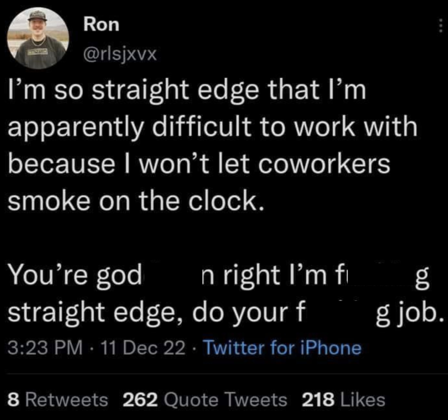 screenshot - Ron I'm so straight edge that I'm apparently difficult to work with because I won't let coworkers smoke on the clock. You're god n right I'm fi 190 g g job. straight edge, do your f 11 Dec 22 Twitter for iPhone 8 262 Quote Tweets 218